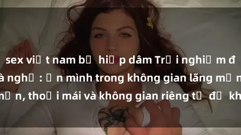 sex việt nam bị hiếp dâm Trải nghiệm độc đáo tại sex nhà nghỉ: ẩn mình trong không gian lãng mạn, thoải mái và không gian riêng tư để khuấy động tình ái.