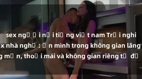 sex người nổi tiếng việt nam Trải nghiệm độc đáo tại sex nhà nghỉ: ẩn mình trong không gian lãng mạn, thoải mái và không gian riêng tư để khuấy động tình ái.