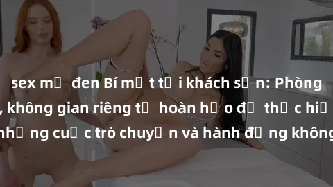 sex mỹ đen Bí mật tại khách sạn: Phòng quay lén khép kín, không gian riêng tư hoàn hảo để thực hiện những cuộc trò chuyện và hành động không bị người khác phát hiện.