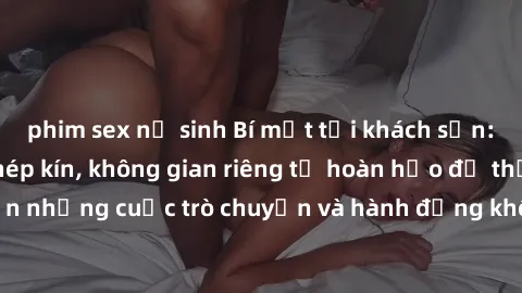 phim sex nữ sinh Bí mật tại khách sạn: Phòng quay lén khép kín, không gian riêng tư hoàn hảo để thực hiện những cuộc trò chuyện và hành động không bị người khác phát hiện.