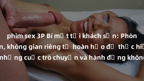 phim sex 3P Bí mật tại khách sạn: Phòng quay lén khép kín, không gian riêng tư hoàn hảo để thực hiện những cuộc trò chuyện và hành động không bị người khác phát hiện.