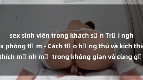sex sinh viên trong khách sạn Trải nghiệm mới lạ với sex phòng tắm - Cách tạo hứng thú và kích thích mạnh mẽ trong không gian vô cùng gợi cảm và lãng mạn
