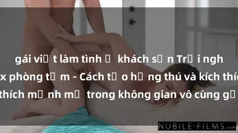 gái việt làm tình ở khách sạn Trải nghiệm mới lạ với sex phòng tắm - Cách tạo hứng thú và kích thích mạnh mẽ trong không gian vô cùng gợi cảm và lãng mạn
