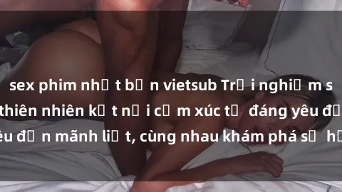 sex phim nhật bản vietsub Trải nghiệm sex ngoài trời: Khi thiên nhiên kết nối cảm xúc từ đáng yêu đến mãnh liệt, cùng nhau khám phá sự hứng khởi và thú vị.