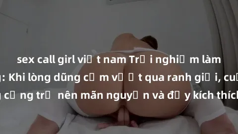 sex call girl việt nam Trải nghiệm làm tình ngoài đường: Khi lòng dũng cảm vượt qua ranh giới, cuộc hẹn nơi công cộng trở nên mãn nguyện và đầy kích thích. Hành vi nguy hiểm, nhưng cũng tạo nên cảm gi