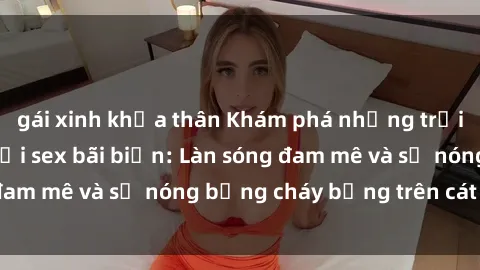 gái xinh khỏa thân Khám phá những trải nghiệm độc đáo tại sex bãi biển: Làn sóng đam mê và sự nóng bỏng cháy bỏng trên cát trắng
