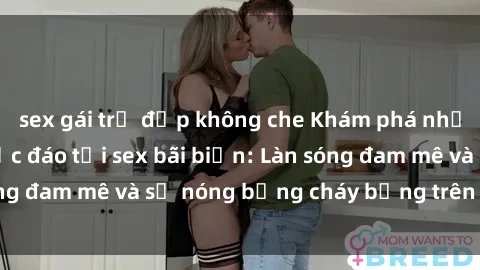 sex gái trẻ đẹp không che Khám phá những trải nghiệm độc đáo tại sex bãi biển: Làn sóng đam mê và sự nóng bỏng cháy bỏng trên cát trắng