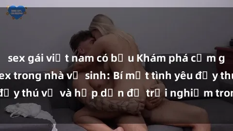 sex gái việt nam có bầu Khám phá cảm giác mới mẻ với sex trong nhà vệ sinh: Bí mật tình yêu đầy thú vị và hấp dẫn để trải nghiệm trong đêm hôm nay!