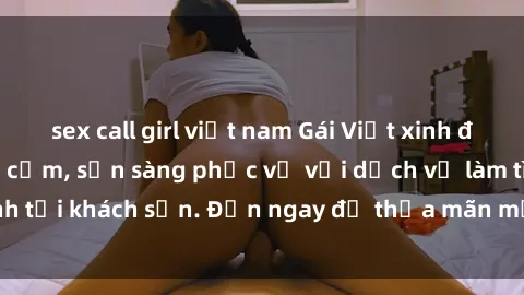 sex call girl việt nam Gái Việt xinh đẹp, nồng nàn tình cảm, sẵn sàng phục vụ với dịch vụ làm tình tại khách sạn. Đến ngay để thỏa mãn mọi khao khát của bạn!