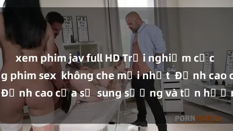 xem phim jav full HD Trải nghiệm cực kỳ nóng bỏng trong phim sex  không che mới nhất  Đỉnh cao của sự sung sướng và tận hưởng chân thật