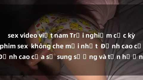 sex video việt nam Trải nghiệm cực kỳ nóng bỏng trong phim sex  không che mới nhất  Đỉnh cao của sự sung sướng và tận hưởng chân thật