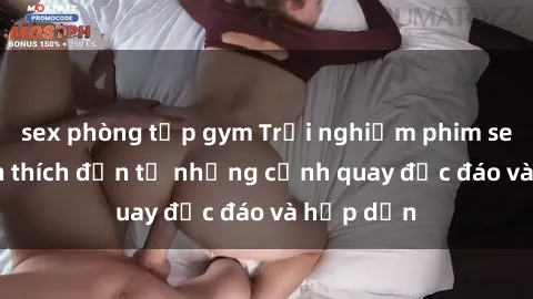 sex phòng tập gym Trải nghiệm phim sex : Sự kích thích đến từ những cảnh quay độc đáo và hấp dẫn