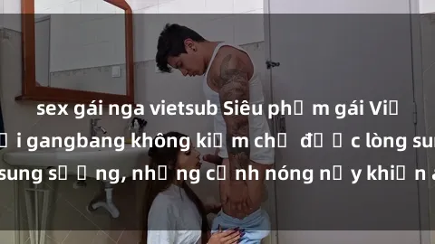 sex gái nga vietsub Siêu phẩm gái Việt tham gia trong buổi gangbang không kiềm chế được lòng sung sướng, những cảnh nóng nảy khiến ai cũng phải mãn nhãn