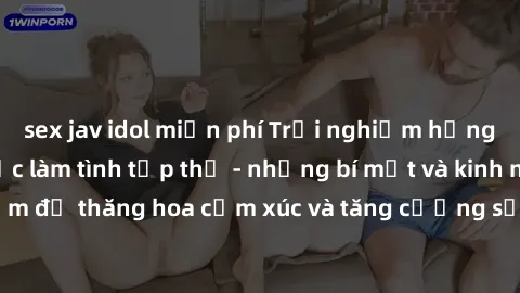 sex jav idol miễn phí Trải nghiệm hứng khởi cùng với việc làm tình tập thể - những bí mật và kinh nghiệm để thăng hoa cảm xúc và tăng cường sự gắn kết trong mối quan hệ