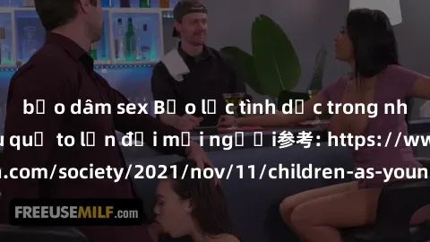 bạo dâm sex Bạo lực tình dục trong nhóm: nguy cơ và hậu quả to lớn đối mọi người参考: https://www.theguardian.com/society/2021/nov/11/children-as-young-as-four-are-being-sexually-abused-by-groups-in-uk-