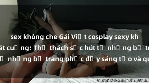 sex không che Gái Việt cosplay sexy khiến fan hâm mộ phát cuồng: Thử thách sức hút từ những bộ trang phục đầy sáng tạo và quyến rũ!