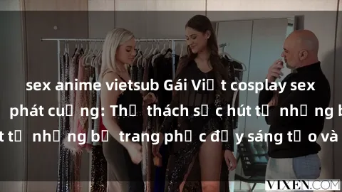 sex anime vietsub Gái Việt cosplay sexy khiến fan hâm mộ phát cuồng: Thử thách sức hút từ những bộ trang phục đầy sáng tạo và quyến rũ!