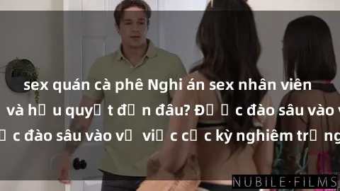 sex quán cà phê Nghi án sex nhân viên nhà hàng: Hậu quả và hậu quyết đến đâu? Được đào sâu vào vụ việc cực kỳ nghiêm trọng này.