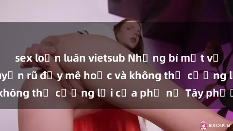 sex loạn luân vietsub Những bí mật về sex gái Tây: Sự quyến rũ đầy mê hoặc và không thể cưỡng lại của phụ nữ Tây phương