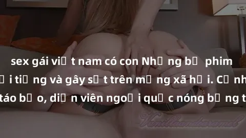 sex gái việt nam có con Những bộ phim sex ngoại quốc nổi tiếng và gây sốt trên mạng xã hội. Cảnh quay táo bạo, diễn viên ngoại quốc nóng bỏng trong các tác phẩm đỉnh cao.