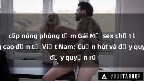 clip nóng phòng tắm Gái Mỹ sex chất lượng cao đến từ Việt Nam: Cuốn hút và đầy quyến rũ