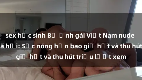 sex học sinh Bộ ảnh gái Việt Nam nude gây sốt mạng xã hội: Sắc nóng hơn bao giờ hết và thu hút triệu lượt xem