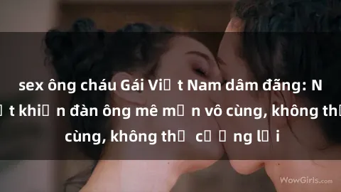 sex ông cháu Gái Việt Nam dâm đãng: Những bí quyết khiến đàn ông mê mẩn vô cùng, không thể cưỡng lại