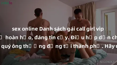 sex online Danh sách gái call girl vip chất lượng, dịch vụ hoàn hảo, đáng tin cậy. Điều hấp dẫn cho các quý ông thượng đẳng tại thành phố. Hãy nhấc máy và đặt lịch ngay!