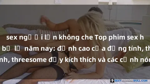 sex người lớn không che Top phim sex hot nhất không thể bỏ lỡ năm nay: đỉnh cao của đồng tính, threesome đầy kích thích và các cảnh nóng đang gây sốt!