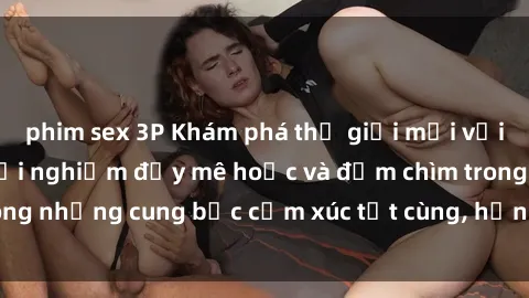 phim sex 3P Khám phá thế giới mới với sex người lớn: trải nghiệm đầy mê hoặc và đắm chìm trong những cung bậc cảm xúc tột cùng, hứng khởi và cuốn hút.