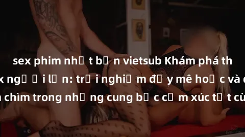 sex phim nhật bản vietsub Khám phá thế giới mới với sex người lớn: trải nghiệm đầy mê hoặc và đắm chìm trong những cung bậc cảm xúc tột cùng, hứng khởi và cuốn hút.