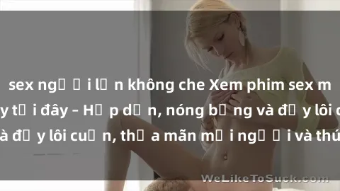 sex người lớn không che Xem phim sex miễn phí online ngay tại đây – Hấp dẫn, nóng bỏng và đầy lôi cuốn, thỏa mãn mọi người và thú vui của bạn!
