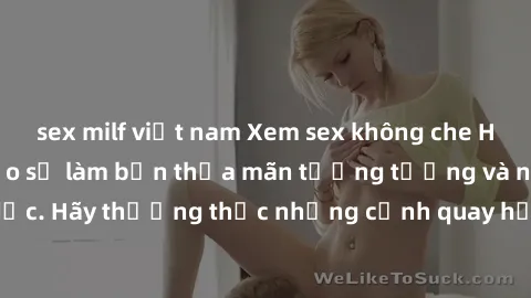 sex milf việt nam Xem sex không che HD miễn phí đảm bảo sẽ làm bạn thỏa mãn tưởng tượng và nhu cầu tình dục. Hãy thưởng thức những cảnh quay hấp dẫn và mãnh liệt ngay bây giờ!