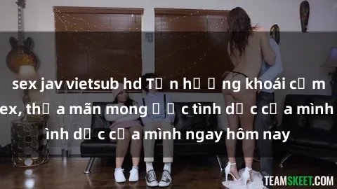 sex jav vietsub hd Tận hưởng khoái cảm với gái xinh sex, thỏa mãn mong ước tình dục của mình ngay hôm nay