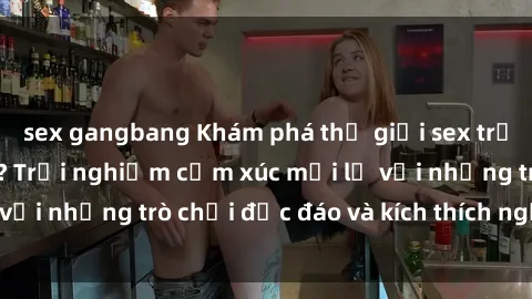 sex gangbang Khám phá thế giới sex trực tuyến: Hơn tuổi? Trải nghiệm cảm xúc mới lạ với những trò chơi độc đáo và kích thích người lớn