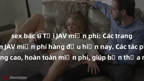 sex bác sĩ Tải JAV miễn phí: Các trang web cung cấp phim JAV miễn phí hàng đầu hiện nay. Các tác phẩm chất lượng cao, hoàn toàn miễn phí, giúp bạn thỏa mãn niềm đam mê mà không tốn kém.