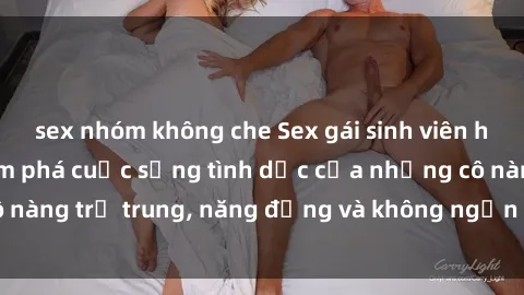 sex nhóm không che Sex gái sinh viên hot nhất: Cùng khám phá cuộc sống tình dục của những cô nàng trẻ trung, năng động và không ngần ngại thử nghiệm!