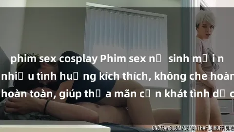 phim sex cosplay Phim sex nữ sinh mới nhất: Trải nghiệm nhiều tình huống kích thích, không che hoàn toàn, giúp thỏa mãn cơn khát tình dục của các bạn trẻ