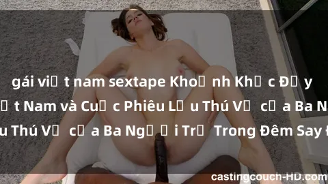gái việt nam sextape Khoảnh Khắc Đầy Kịch Tính: Sex  Việt Nam và Cuộc Phiêu Lưu Thú Vị của Ba Người Trẻ Trong Đêm Say Đắm