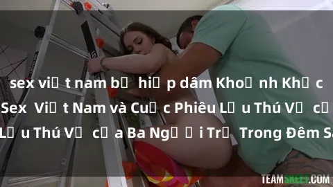 sex việt nam bị hiếp dâm Khoảnh Khắc Đầy Kịch Tính: Sex  Việt Nam và Cuộc Phiêu Lưu Thú Vị của Ba Người Trẻ Trong Đêm Say Đắm