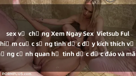 sex vợ chồng Xem Ngay Sex  Vietsub Full HD - Cùng trải nghiệm cuộc sống tình dục đầy kích thích với những cảnh quan hệ tình dục độc đáo và mãnh liệt trong bộ phim này!