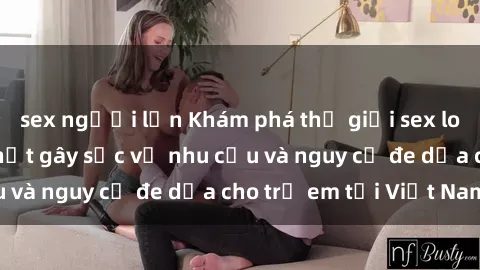 sex người lớn Khám phá thế giới sex loli Việt Nam: Sự thật gây sốc về nhu cầu và nguy cơ đe dọa cho trẻ em tại Việt Nam