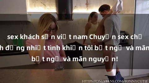 sex khách sạn việt nam Chuyện sex chị dâu: hành động nhiệt tình khiến tôi bất ngờ và mãn nguyện!