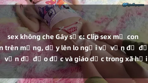 sex không che Gây sốc: Clip sex mẹ con Việt Nam lan truyền trên mạng, dấy lên lo ngại về vấn đề đạo đức và giáo dục trong xã hội hiện nay.